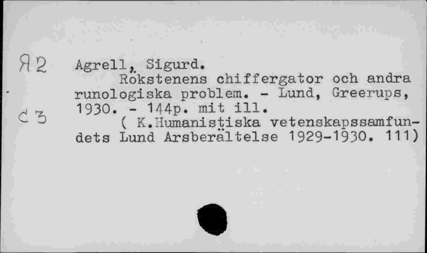 ﻿Я 2 Agrell,. Sigurd.
Rokstenens chiffergator och andra runologiska problem. - Lund, Greerups,
«	1930. - 144p. mit ill.
c	( K.Humanistiska vetenskapssamfun-
dets Lund Arsberâltelse 1929-1930. 111)